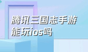 腾讯三国志手游能玩ios吗（腾讯三国志手游能玩ios吗知乎）