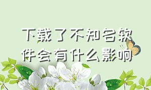 下载了不知名软件会有什么影响