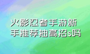 火影忍者手游新手推荐抽高招s吗（火影忍者手游100抽高招s保底）