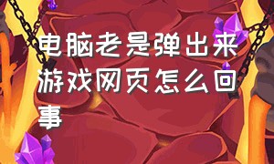 电脑老是弹出来游戏网页怎么回事