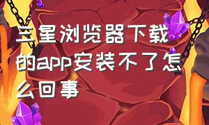 三星浏览器下载的app安装不了怎么回事（三星浏览器下载的app安装不了怎么回事儿）