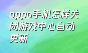 oppo手机怎样关闭游戏中心自动更新（oppo手机咋能关闭所有自动更新）