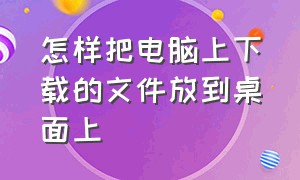 怎样把电脑上下载的文件放到桌面上（怎样把电脑上下载的文件放到桌面上去）