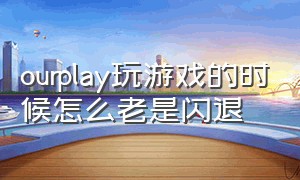 ourplay玩游戏的时候怎么老是闪退