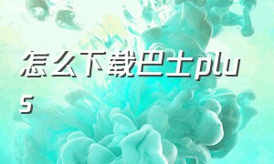 怎么下载巴士plus（巴士司机端下载安装）