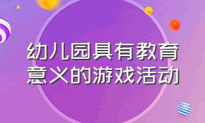 幼儿园具有教育意义的游戏活动（幼儿园具有教育意义的游戏活动教案）