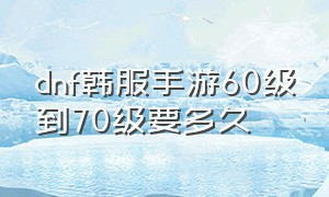 dnf韩服手游60级到70级要多久