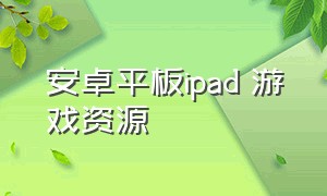 安卓平板ipad 游戏资源（安卓平板和ipad的游戏资源）