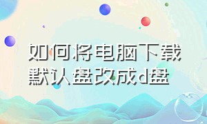 如何将电脑下载默认盘改成d盘（电脑怎么把默认下载c盘改到d盘）