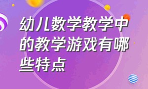 幼儿数学教学中的教学游戏有哪些特点（幼儿园数学教学活动中的教学策略）