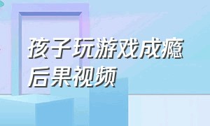 孩子玩游戏成瘾后果视频