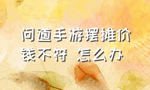 问道手游摆摊价钱不符 怎么办（问道手游摆摊价钱不符 怎么办呀）