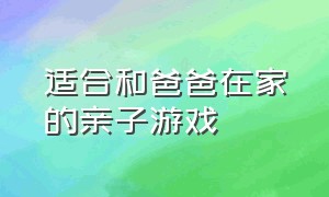 适合和爸爸在家的亲子游戏（适合和爸爸在家的亲子游戏）