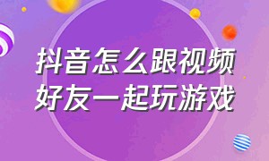 抖音怎么跟视频好友一起玩游戏