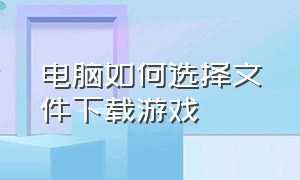 电脑如何选择文件下载游戏（用电脑下载软件时怎么选择下载路径）