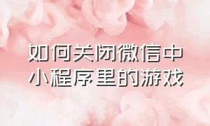 如何关闭微信中小程序里的游戏（如何关闭微信中小程序里的游戏广告）