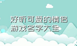 好听可爱的情侣游戏名字大全（可爱开头的情侣游戏名字大全）