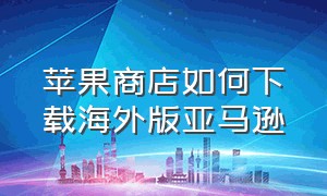 苹果商店如何下载海外版亚马逊（苹果手机怎么下载亚马逊国际版）