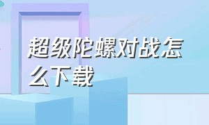 超级陀螺对战怎么下载