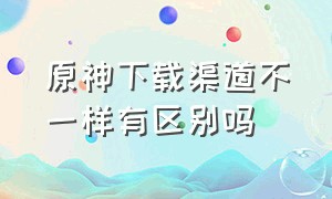 原神下载渠道不一样有区别吗