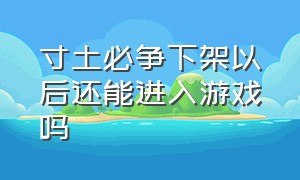 寸土必争下架以后还能进入游戏吗（寸土必争玩具大作战为什么下架）