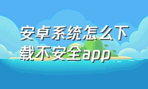 安卓系统怎么下载不安全app