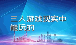 三人游戏现实中能玩的（三人玩的游戏现实中不用道具）