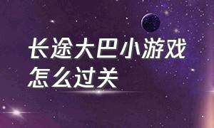 长途大巴小游戏怎么过关（回家的大巴小游戏怎么过关）