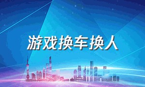 游戏换车换人（换车的游戏叫什么）