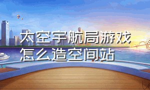 太空宇航局游戏怎么造空间站