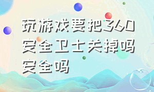 玩游戏要把360安全卫士关掉吗安全吗（玩游戏要把360安全卫士关掉吗安全吗知乎）