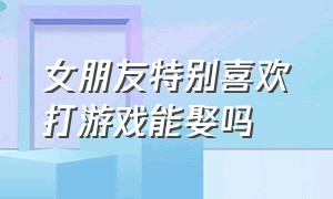 女朋友特别喜欢打游戏能娶吗