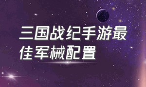 三国战纪手游最佳军械配置（三国战纪手游最佳军械配置推荐）