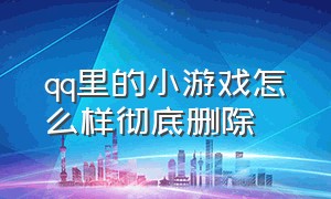 qq里的小游戏怎么样彻底删除（怎么彻底删除qq里的小游戏）