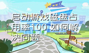 启动游戏磁盘占用率100 如何解决问题（游戏启动时磁盘占用100）