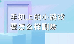 手机上的小游戏要怎么样删除