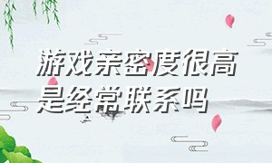 游戏亲密度很高是经常联系吗