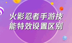 火影忍者手游技能特效设置区别（火影忍者手游特效怎么设置最好）