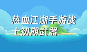 热血江湖手游战士初期武器（热血江湖手游100级武器效果）