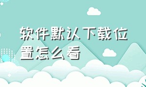 软件默认下载位置怎么看（如何查看软件下载的位置）