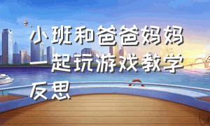 小班和爸爸妈妈一起玩游戏教学反思（小班爸爸妈妈本领大教学活动反思）