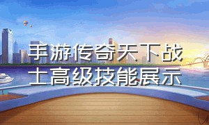 手游传奇天下战士高级技能展示（手游传奇天下战士高级技能展示视频）