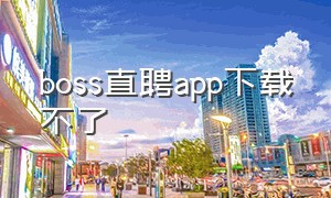 boss直聘app下载不了（boss直聘官网下载安装）