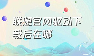 联想官网驱动下载后在哪（联想官网客服在线咨询）