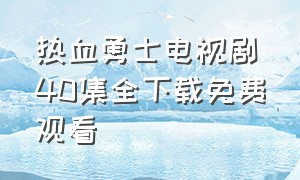 热血勇士电视剧40集全下载免费观看（热血勇士43集全集免费观看）