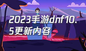 2023手游dnf10.5更新内容