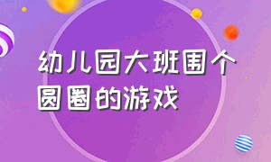 幼儿园大班围个圆圈的游戏（幼儿园有关圆圈游戏）