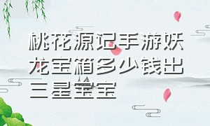 桃花源记手游妖龙宝箱多少钱出三星宝宝（桃花源记手游高级洗髓丹哪里卖）