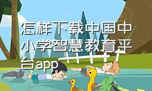 怎样下载中国中小学智慧教育平台app（国家中小学智慧教育平台app 免费）