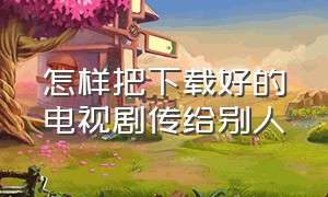 怎样把下载好的电视剧传给别人